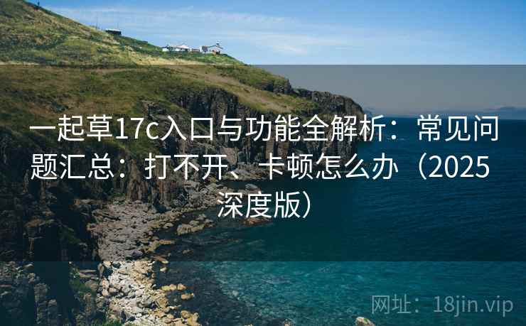 一起草17c入口与功能全解析：常见问题汇总：打不开、卡顿怎么办（2025 深度版）