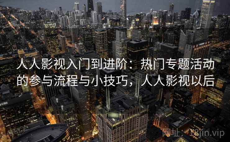 人人影视入门到进阶:热门专题活动的参与流程与小技巧,人人影视以后 人人影视入门到进阶:热门专题活动的参与流程与小技巧,人人影视以后