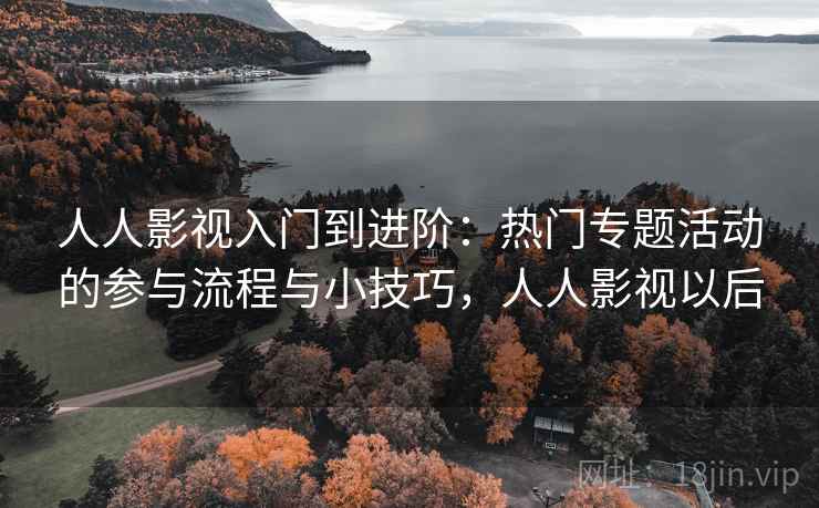 人人影视入门到进阶:热门专题活动的参与流程与小技巧,人人影视以后 人人影视入门到进阶:热门专题活动的参与流程与小技巧,人人影视以后