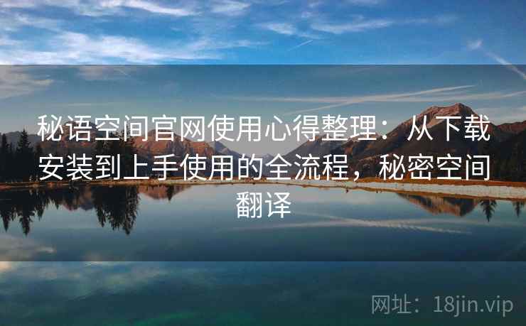 秘语空间官网使用心得整理:从下载安装到上手使用的全流程,秘密空间翻译 秘语空间官网使用心得整理:从下载安装到上手使用的全流程,秘密空间翻译