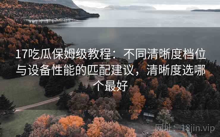 17吃瓜保姆级教程:不同清晰度档位与设备性能的匹配建议,清晰度选哪个最好 17吃瓜保姆级教程:不同清晰度档位与设备性能的匹配建议,清晰度选哪个最好
