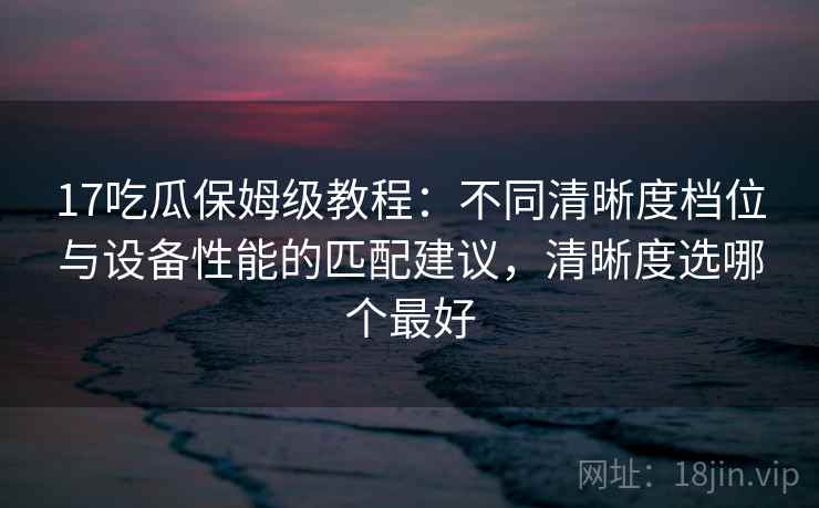 17吃瓜保姆级教程:不同清晰度档位与设备性能的匹配建议,清晰度选哪个最好 17吃瓜保姆级教程:不同清晰度档位与设备性能的匹配建议,清晰度选哪个最好