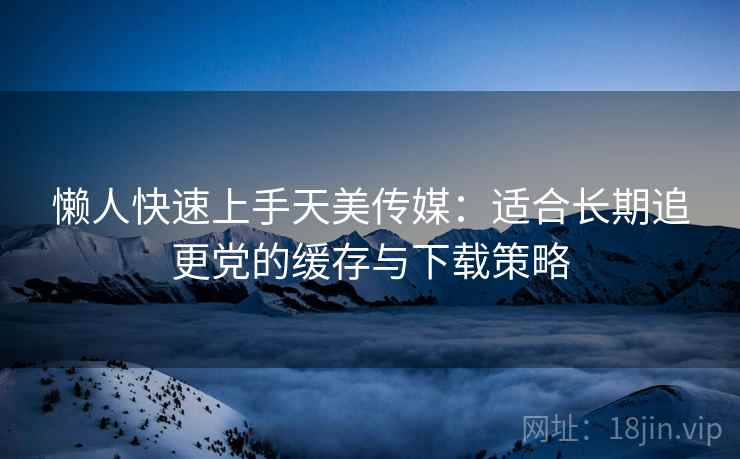 懒人快速上手天美传媒:适合长期追更党的缓存与下载策略 懒人快速上手天美传媒:适合长期追更党的缓存与下载策略