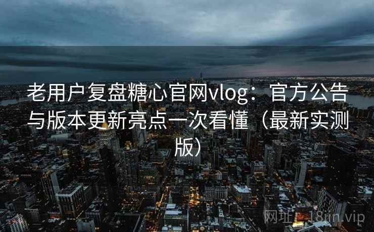 老用户复盘糖心官网vlog：官方公告与版本更新亮点一次看懂（最新实测版）
