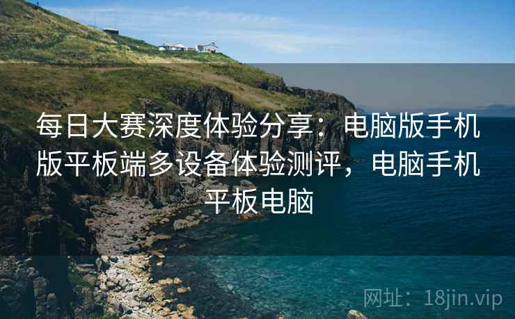 每日大赛深度体验分享:电脑版手机版平板端多设备体验测评,电脑手机平板电脑 每日大赛深度体验分享:电脑版手机版平板端多设备体验测评,电脑手机平板电脑