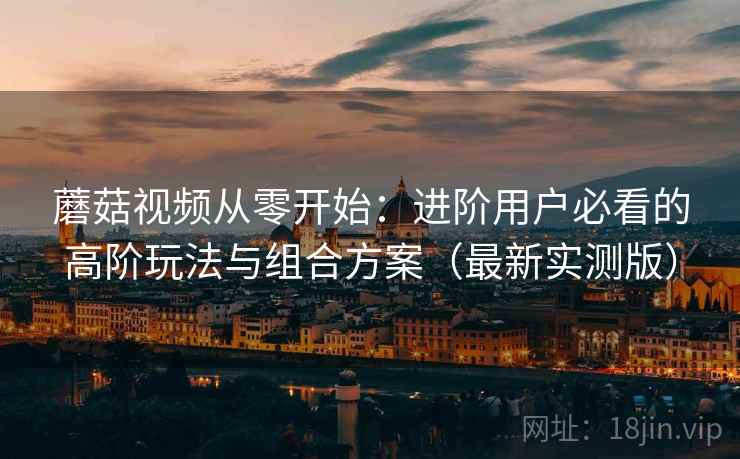 蘑菇视频从零开始:进阶用户必看的高阶玩法与组合方案(最新实测版) 蘑菇视频从零开始:进阶用户必看的高阶玩法与组合方案(最新实测版)