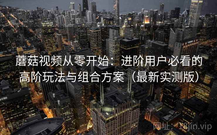 蘑菇视频从零开始:进阶用户必看的高阶玩法与组合方案(最新实测版) 蘑菇视频从零开始:进阶用户必看的高阶玩法与组合方案(最新实测版)