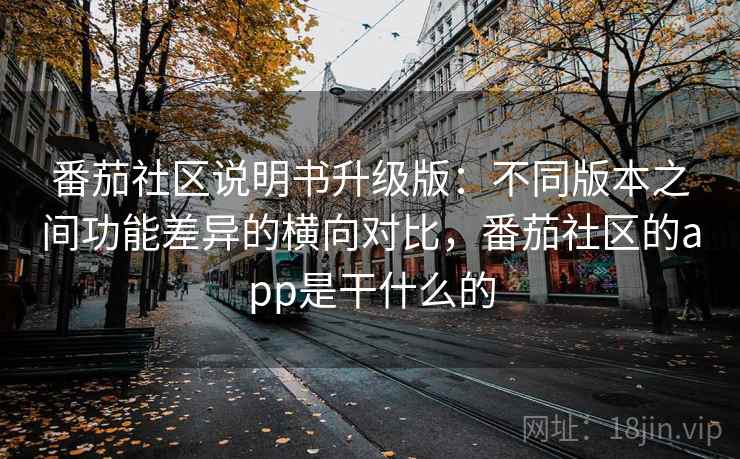 番茄社区说明书升级版:不同版本之间功能差异的横向对比,番茄社区的app是干什么的 番茄社区说明书升级版:不同版本之间功能差异的横向对比,番茄社区的app是干什么的