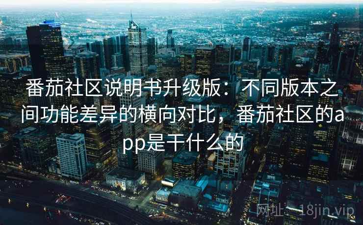 番茄社区说明书升级版:不同版本之间功能差异的横向对比,番茄社区的app是干什么的 番茄社区说明书升级版:不同版本之间功能差异的横向对比,番茄社区的app是干什么的