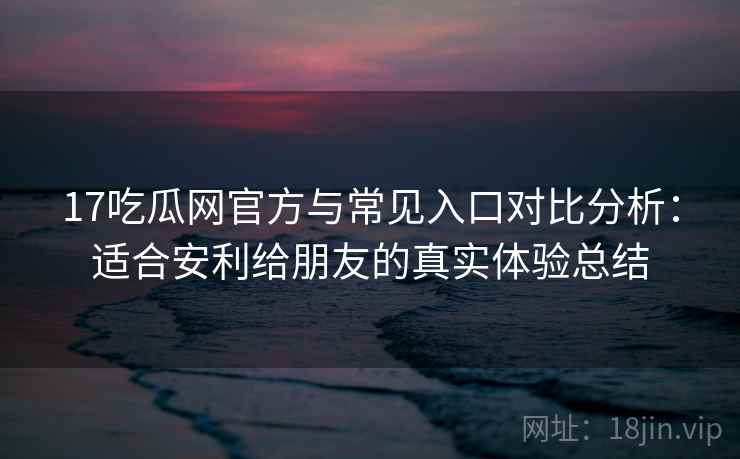 17吃瓜网官方与常见入口对比分析：适合安利给朋友的真实体验总结