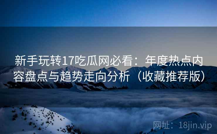 新手玩转17吃瓜网必看：年度热点内容盘点与趋势走向分析（收藏推荐版）