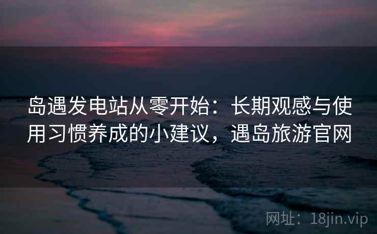 岛遇发电站从零开始:长期观感与使用习惯养成的小建议,遇岛旅游官网 岛遇发电站从零开始:长期观感与使用习惯养成的小建议,遇岛旅游官网