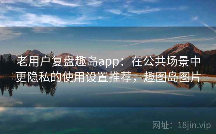 老用户复盘趣岛app:在公共场景中更隐私的使用设置推荐,趣图岛图片 老用户复盘趣岛app:在公共场景中更隐私的使用设置推荐,趣图岛图片