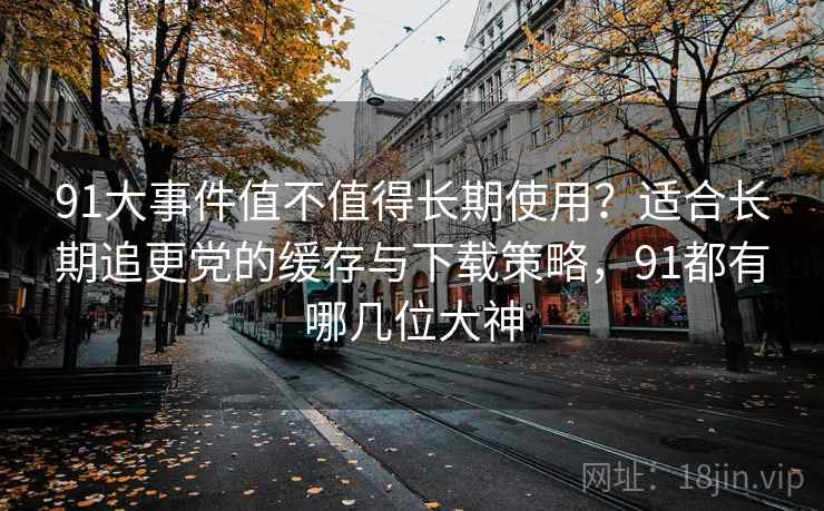 91大事件值不值得长期使用?适合长期追更党的缓存与下载策略,91都有哪几位大神 91大事件值不值得长期使用?适合长期追更党的缓存与下载策略,91都有哪几位大神