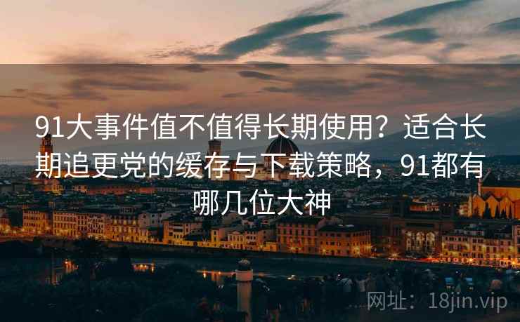 91大事件值不值得长期使用?适合长期追更党的缓存与下载策略,91都有哪几位大神 91大事件值不值得长期使用?适合长期追更党的缓存与下载策略,91都有哪几位大神