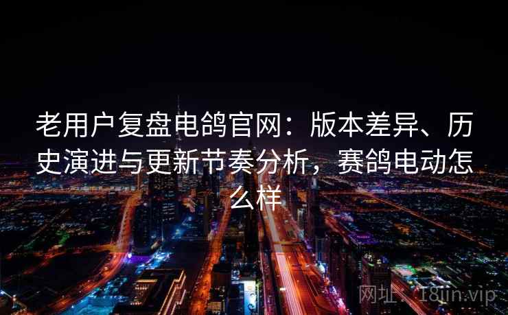 老用户复盘电鸽官网：版本差异、历史演进与更新节奏分析，赛鸽电动怎么样