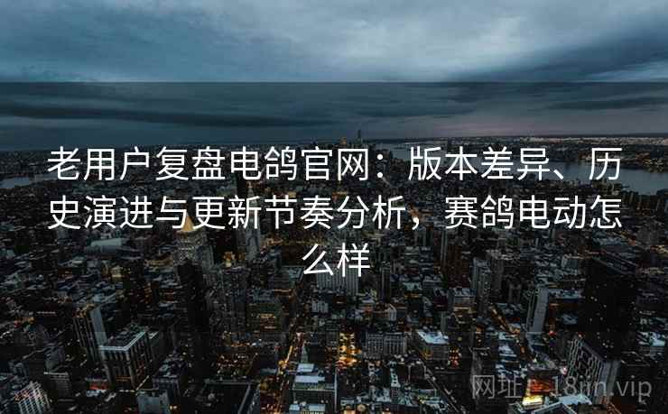 老用户复盘电鸽官网：版本差异、历史演进与更新节奏分析，赛鸽电动怎么样