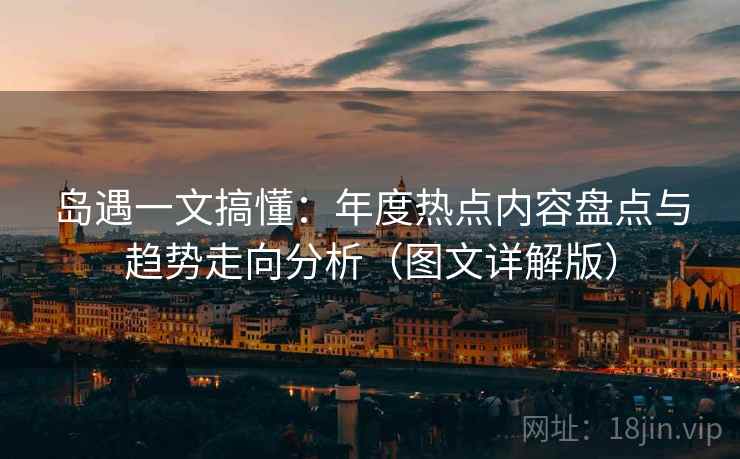 岛遇一文搞懂:年度热点内容盘点与趋势走向分析(图文详解版) 岛遇一文搞懂:年度热点内容盘点与趋势走向分析(图文详解版)
