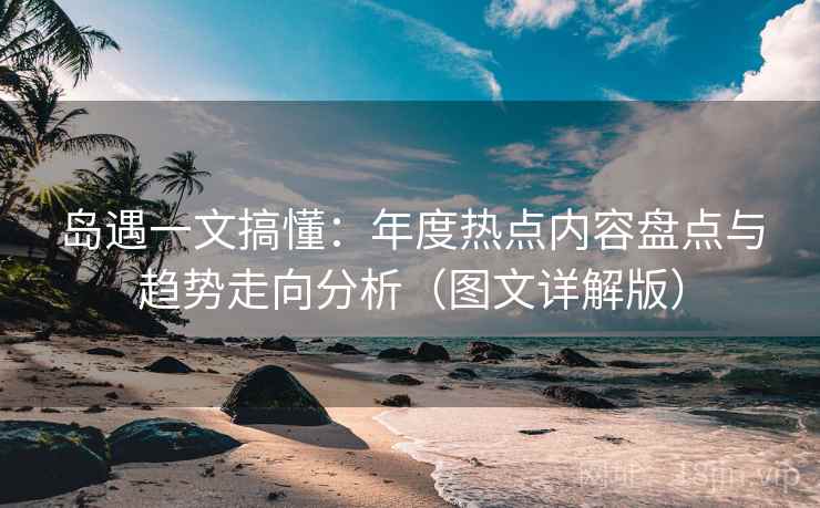 岛遇一文搞懂:年度热点内容盘点与趋势走向分析(图文详解版) 岛遇一文搞懂:年度热点内容盘点与趋势走向分析(图文详解版)