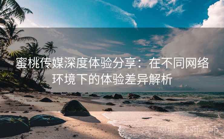 蜜桃传媒深度体验分享:在不同网络环境下的体验差异解析 蜜桃传媒深度体验分享:在不同网络环境下的体验差异解析