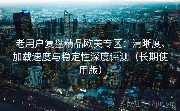 老用户复盘精品欧美专区:清晰度、加载速度与稳定性深度评测(长期使用版) 老用户复盘精品欧美专区:清晰度、加载速度与稳定性深度评测(长期使用版)