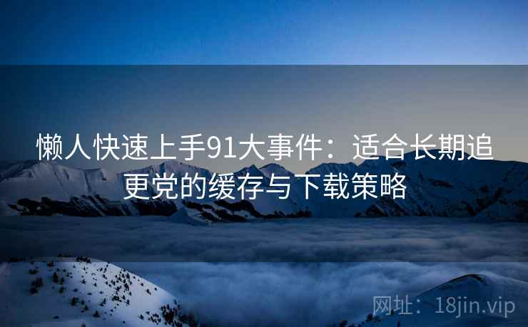 懒人快速上手91大事件：适合长期追更党的缓存与下载策略