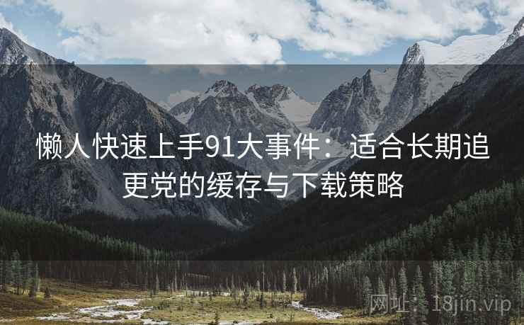 懒人快速上手91大事件：适合长期追更党的缓存与下载策略
