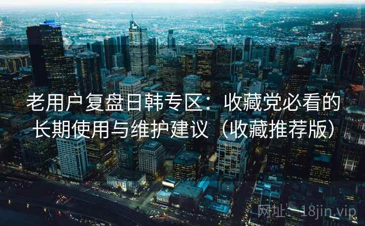 老用户复盘日韩专区:收藏党必看的长期使用与维护建议(收藏推荐版) 老用户复盘日韩专区:收藏党必看的长期使用与维护建议(收藏推荐版)