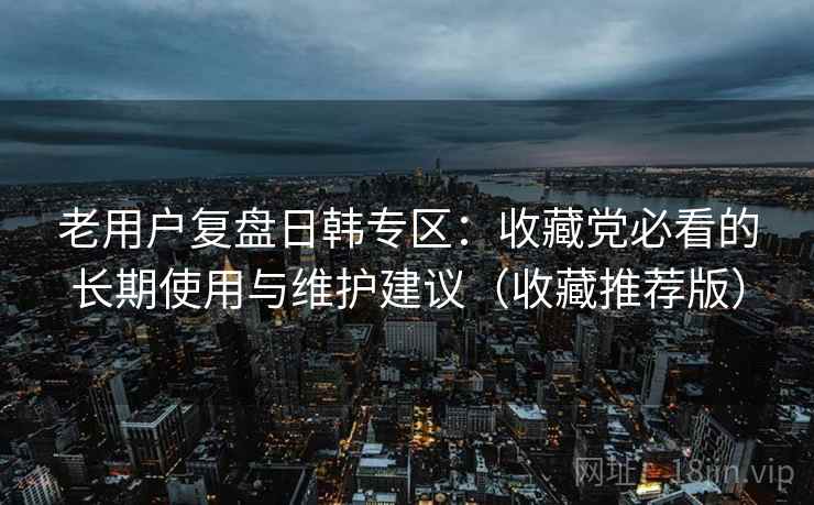 老用户复盘日韩专区:收藏党必看的长期使用与维护建议(收藏推荐版) 老用户复盘日韩专区:收藏党必看的长期使用与维护建议(收藏推荐版)