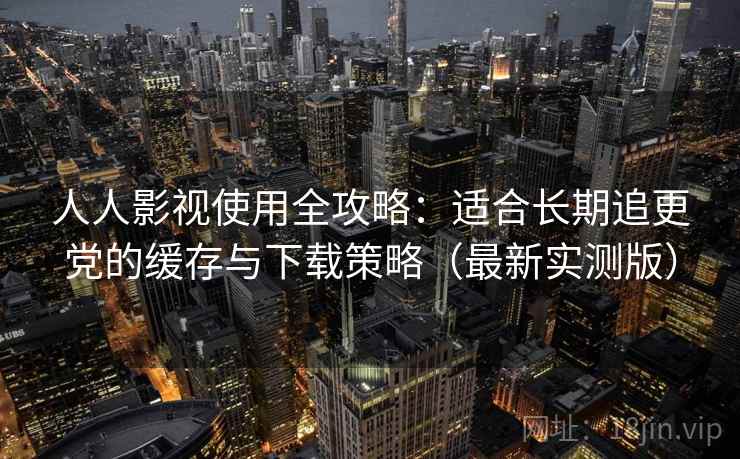 人人影视使用全攻略:适合长期追更党的缓存与下载策略(最新实测版) 人人影视使用全攻略:适合长期追更党的缓存与下载策略(最新实测版)